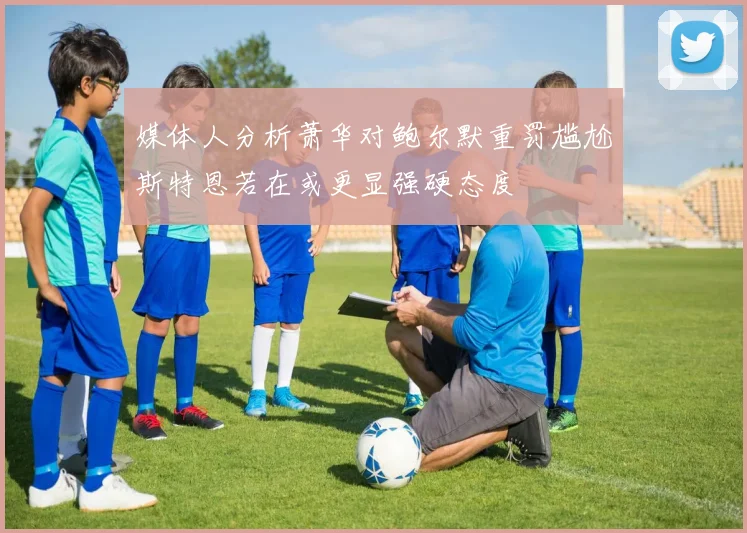 媒体人分析萧华对鲍尔默重罚尴尬斯特恩若在或更显强硬态度