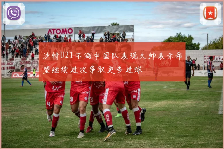 沙特U21不满中国队表现久帅表示希望继续进攻争取更多进球