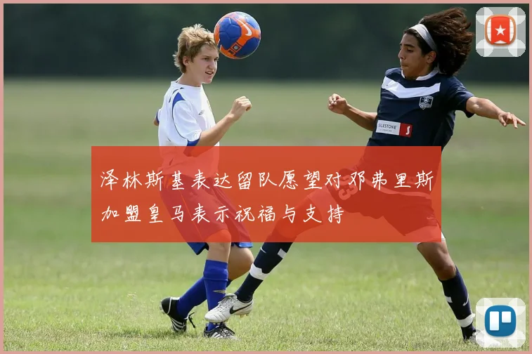 泽林斯基表达留队愿望对邓弗里斯加盟皇马表示祝福与支持