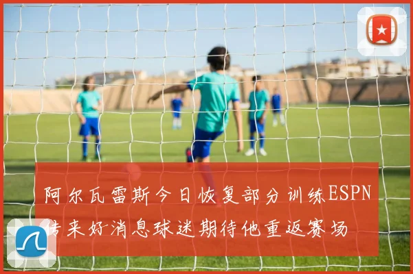 阿尔瓦雷斯今日恢复部分训练ESPN传来好消息球迷期待他重返赛场