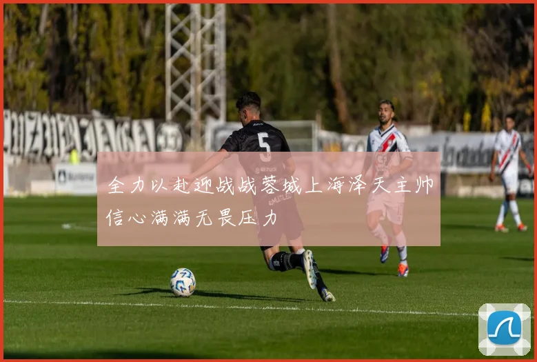 全力以赴迎战战蓉城上海泽天主帅信心满满无畏压力