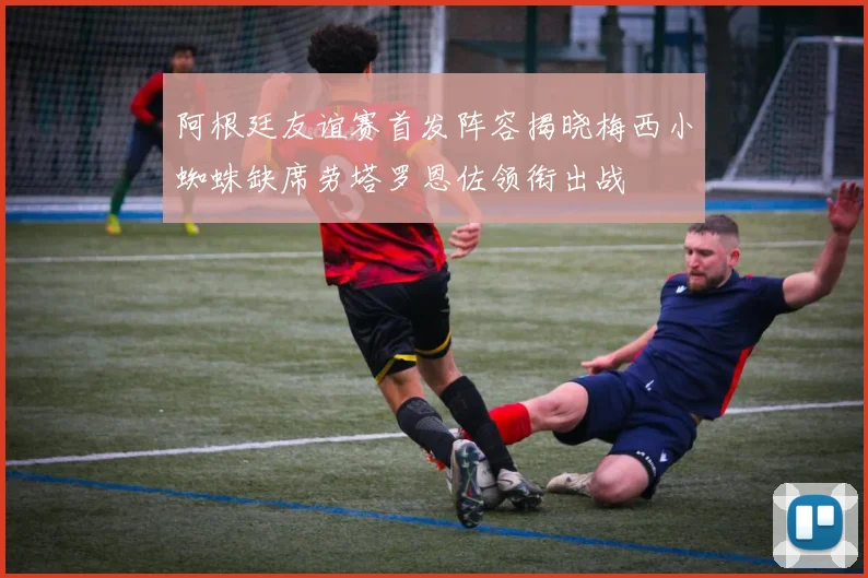 阿根廷友谊赛首发阵容揭晓梅西小蜘蛛缺席劳塔罗恩佐领衔出战