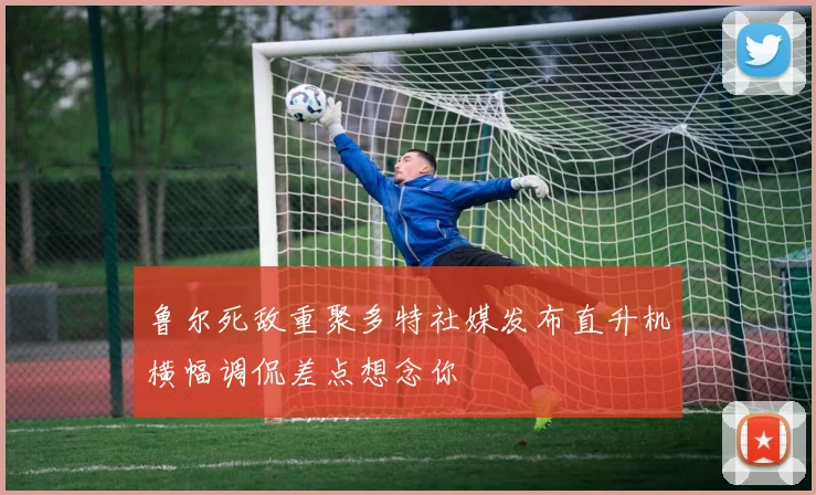 鲁尔死敌重聚多特社媒发布直升机横幅调侃差点想念你