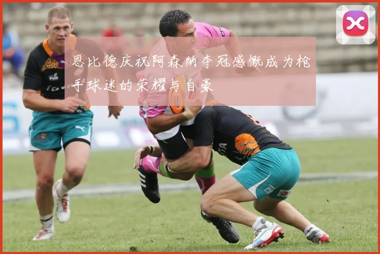 恩比德庆祝阿森纳夺冠感慨成为枪手球迷的荣耀与自豪