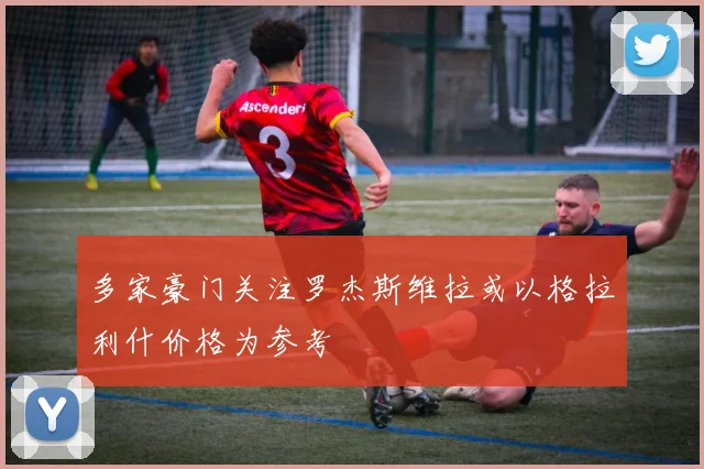 多家豪门关注罗杰斯维拉或以格拉利什价格为参考