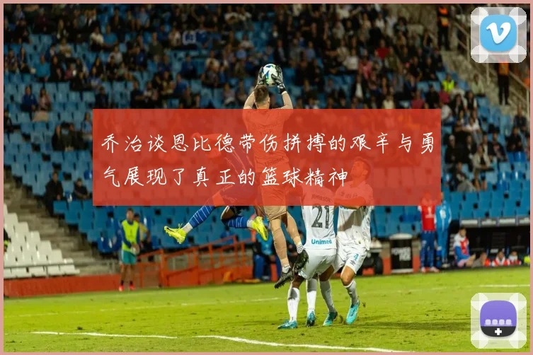 乔治谈恩比德带伤拼搏的艰辛与勇气展现了真正的篮球精神